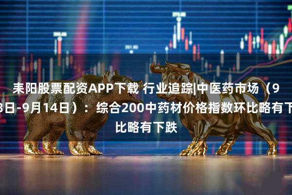耒阳股票配资APP下载 行业追踪|中医药市场（9月8日-9月14日）：综合200中药材价格指数环比略有下跌