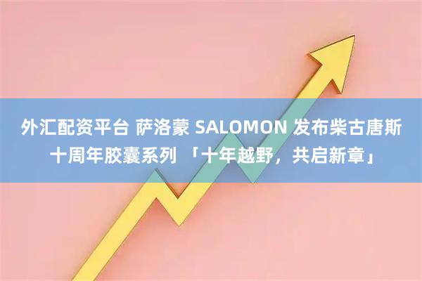 外汇配资平台 萨洛蒙 SALOMON 发布柴古唐斯十周年胶囊系列 「十年越野，共启新章」