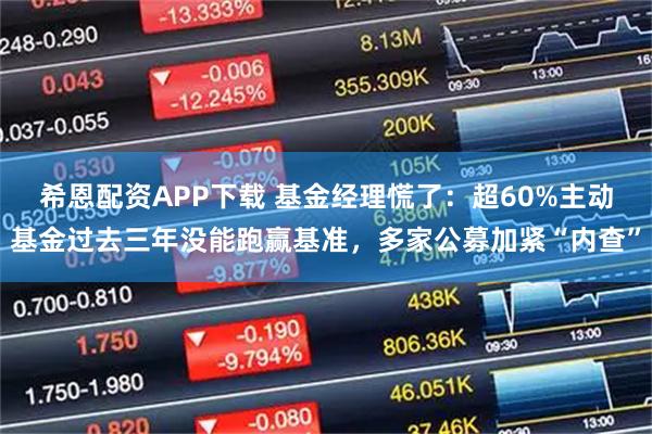 希恩配资APP下载 基金经理慌了：超60%主动基金过去三年没能跑赢基准，多家公募加紧“内查”