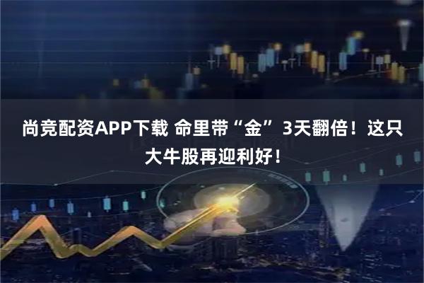 尚竞配资APP下载 命里带“金” 3天翻倍！这只大牛股再迎利好！