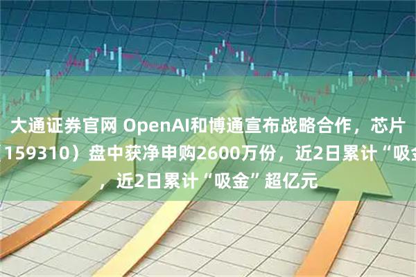 大通证券官网 OpenAI和博通宣布战略合作，芯片ETF天弘（159310）盘中获净申购2600万份，近2日累计“吸金”超亿元