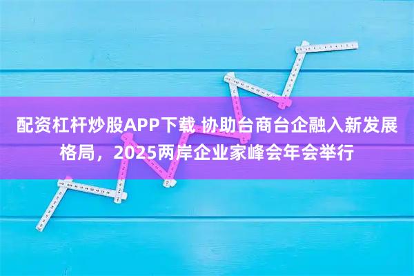 配资杠杆炒股APP下载 协助台商台企融入新发展格局，2025两岸企业家峰会年会举行