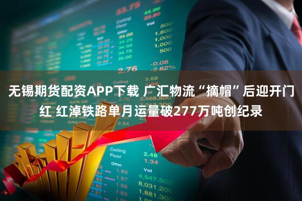 无锡期货配资APP下载 广汇物流“摘帽”后迎开门红 红淖铁路单月运量破277万吨创纪录