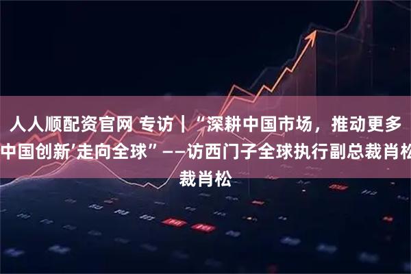 人人顺配资官网 专访｜“深耕中国市场，推动更多‘中国创新’走向全球”——访西门子全球执行副总裁肖松
