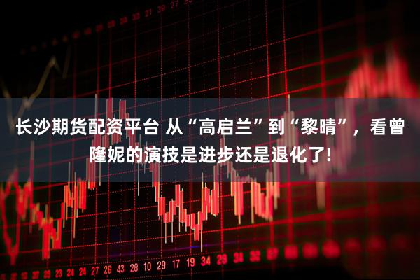 长沙期货配资平台 从“高启兰”到“黎晴”，看曾隆妮的演技是进步还是退化了!