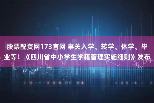 股票配资网173官网 事关入学、转学、休学、毕业等！《四川省中小学生学籍管理实施细则》发布