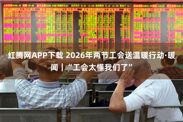 红腾网APP下载 2026年两节工会送温暖行动·暖闻｜“工会太懂我们了”