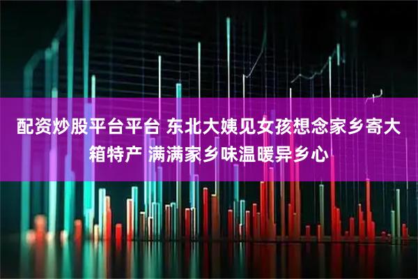 配资炒股平台平台 东北大姨见女孩想念家乡寄大箱特产 满满家乡味温暖异乡心