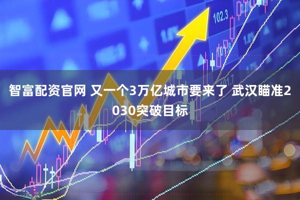 智富配资官网 又一个3万亿城市要来了 武汉瞄准2030突破目标