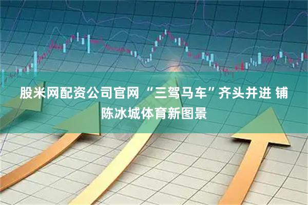 股米网配资公司官网 “三驾马车”齐头并进 铺陈冰城体育新图景