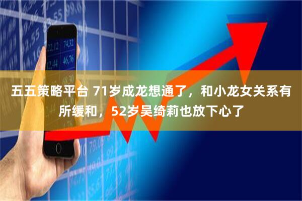 五五策略平台 71岁成龙想通了，和小龙女关系有所缓和，52岁吴绮莉也放下心了