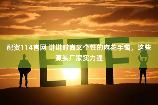 配资114官网 讲讲时尚又个性的麻花手镯，这些源头厂家实力强