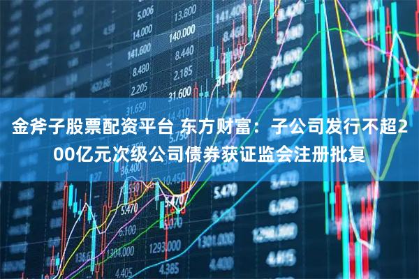 金斧子股票配资平台 东方财富：子公司发行不超200亿元次级公司债券获证监会注册批复