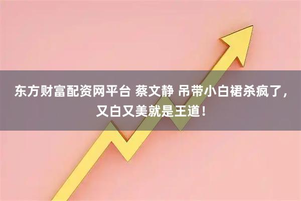 东方财富配资网平台 蔡文静 吊带小白裙杀疯了，又白又美就是王道！