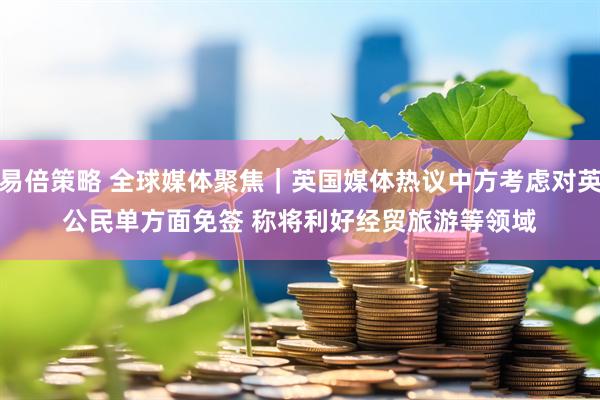 易倍策略 全球媒体聚焦｜英国媒体热议中方考虑对英公民单方面免签 称将利好经贸旅游等领域