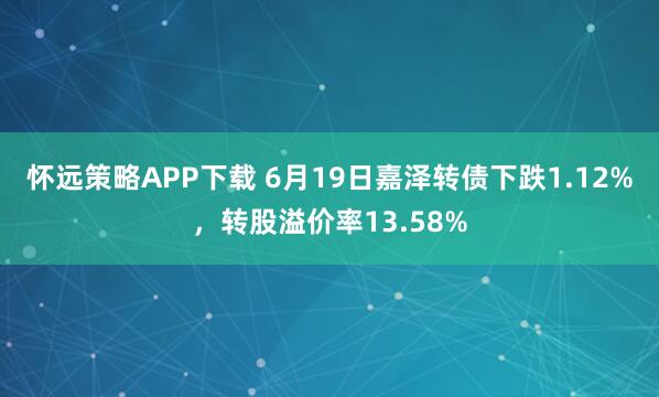 怀远策略APP下载 6月19日嘉泽转债下跌1.12%，转股溢价率13.58%