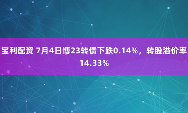 宝利配资 7月4日博23转债下跌0.14%，转股溢价率14.33%