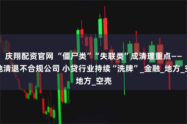 庆翔配资官网 “僵尸类”“失联类”成清理重点——多地清退不合规公司 小贷行业持续“洗牌”_金融_地方_空壳