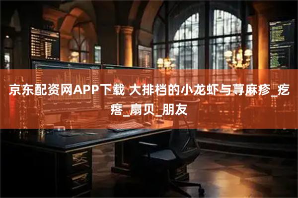 京东配资网APP下载 大排档的小龙虾与荨麻疹_疙瘩_扇贝_朋友