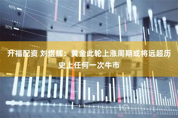 升福配资 刘煜辉：黄金此轮上涨周期或将远超历史上任何一次牛市