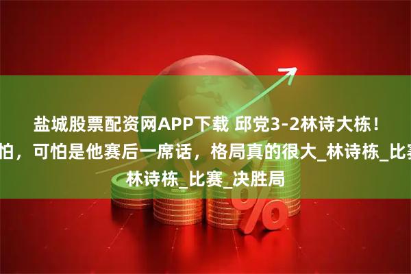 盐城股票配资网APP下载 邱党3-2林诗大栋！赢球不可怕，可怕是他赛后一席话，格局真的很大_林诗栋_比赛_决胜局
